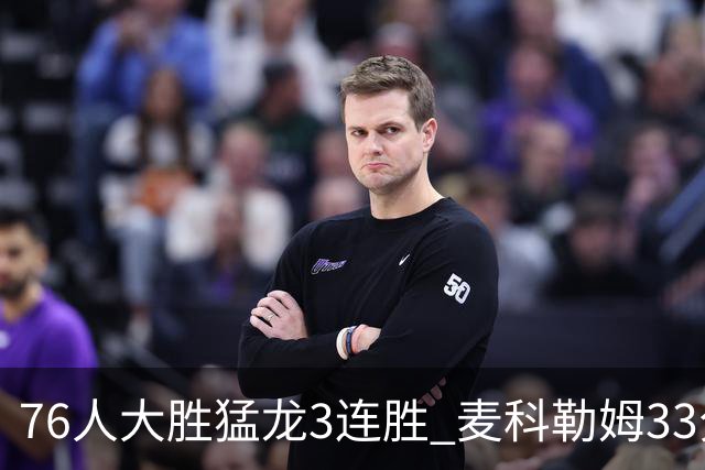 76人大胜猛龙3连胜 麦科勒姆33分鹈鹕轻取活塞
